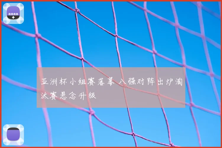 亚洲杯小组赛落幕 八强对阵出炉淘汰赛悬念升级