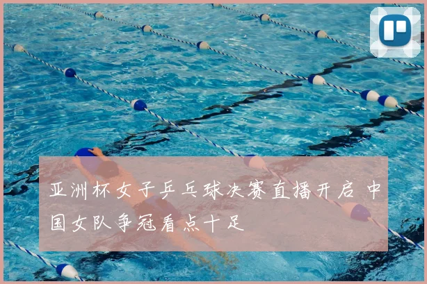 亚洲杯女子乒乓球决赛直播开启 中国女队争冠看点十足