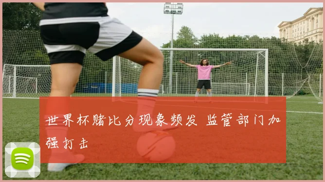 世界杯赌比分现象频发 监管部门加强打击