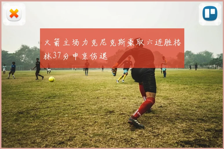 火箭主场力克尼克斯豪取六连胜格林37分申京伤退