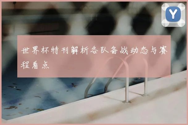世界杯特刊解析各队备战动态与赛程看点