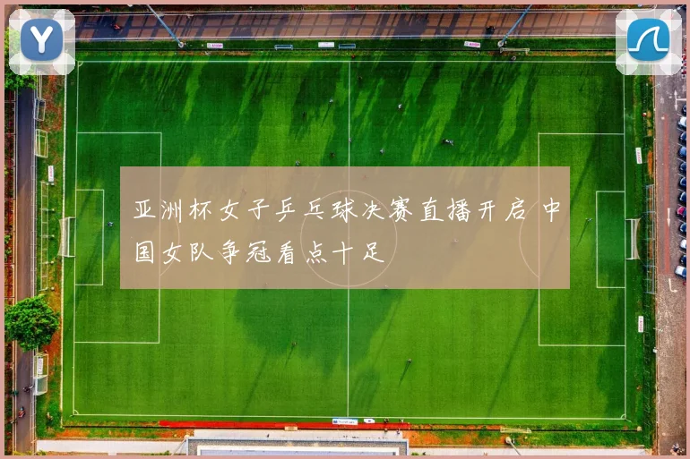 亚洲杯女子乒乓球决赛直播开启 中国女队争冠看点十足