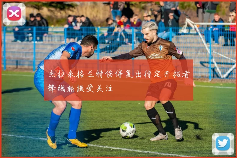 杰拉米格兰特伤停复出待定开拓者锋线轮换受关注