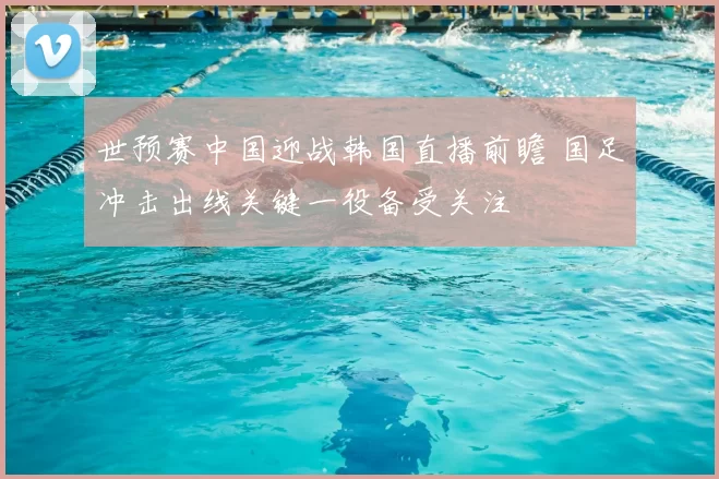 世预赛中国迎战韩国直播前瞻 国足冲击出线关键一役备受关注