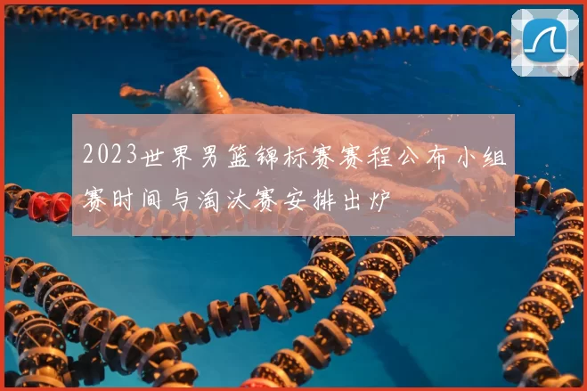 2023世界男篮锦标赛赛程公布小组赛时间与淘汰赛安排出炉
