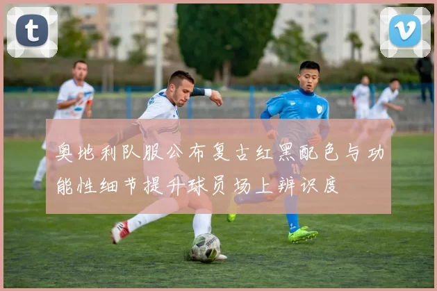 奥地利队服公布复古红黑配色与功能性细节提升球员场上辨识度