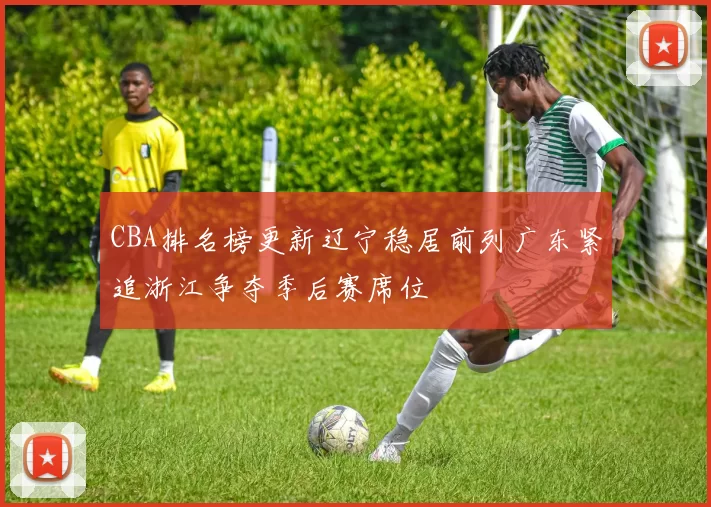 CBA排名榜更新辽宁稳居前列广东紧追浙江争夺季后赛席位