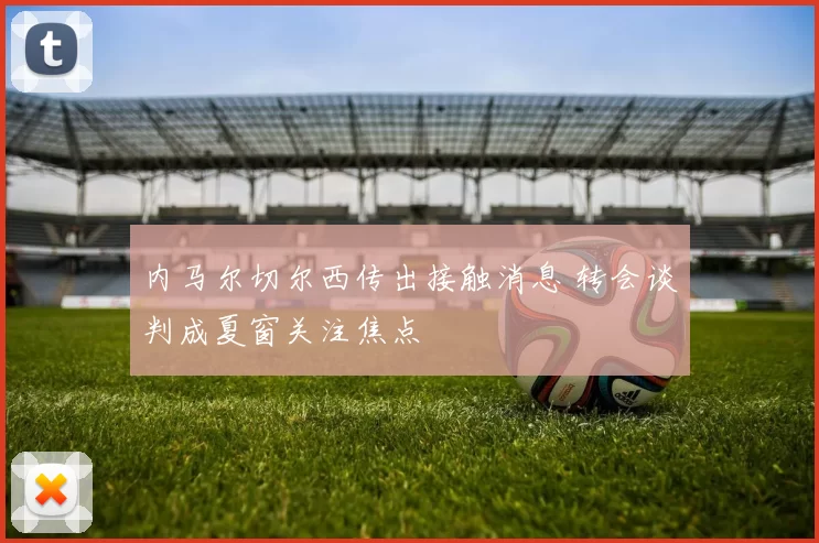 内马尔切尔西传出接触消息 转会谈判成夏窗关注焦点