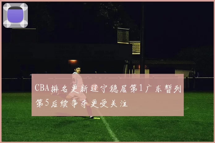 CBA排名更新辽宁稳居第1广东暂列第5后续争夺更受关注