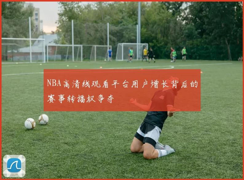 NBA高清线观看平台用户增长背后的赛事转播权争夺