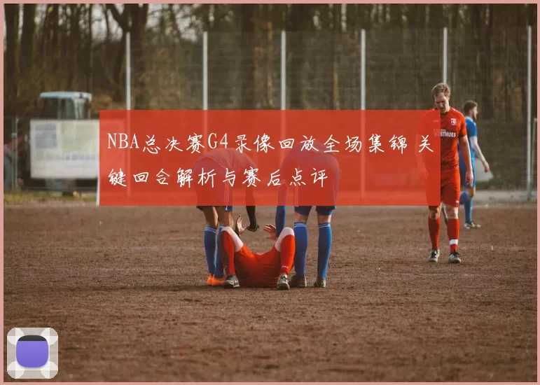 NBA总决赛G4录像回放全场集锦 关键回合解析与赛后点评
