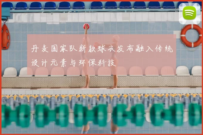 丹麦国家队新款球衣发布融入传统设计元素与环保科技