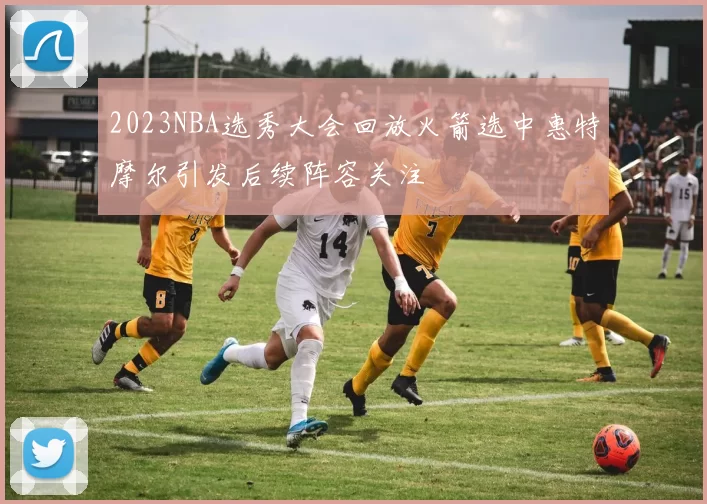 2023NBA选秀大会回放火箭选中惠特摩尔引发后续阵容关注