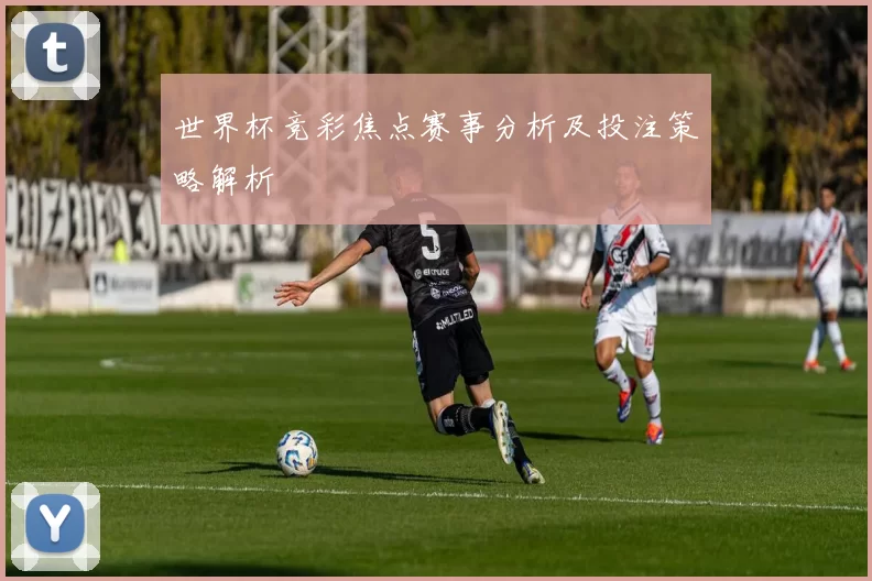 世界杯竞彩焦点赛事分析及投注策略解析