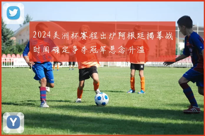2024美洲杯赛程出炉阿根廷揭幕战时间确定争夺冠军悬念升温