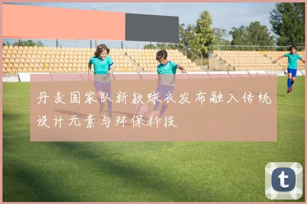 丹麦国家队新款球衣发布融入传统设计元素与环保科技