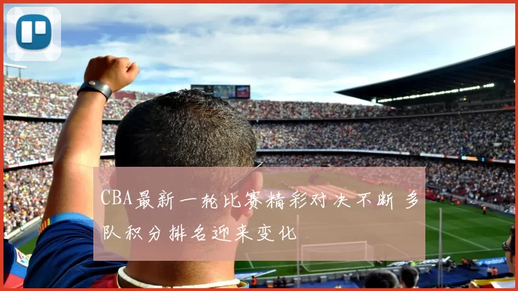 CBA最新一轮比赛精彩对决不断 多队积分排名迎来变化