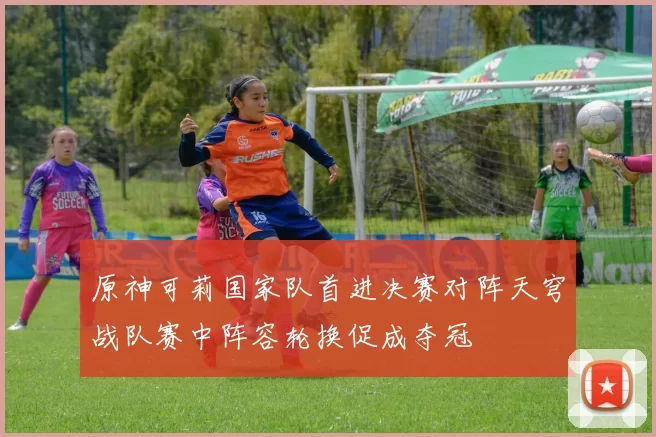 原神可莉国家队首进决赛对阵天穹战队赛中阵容轮换促成夺冠