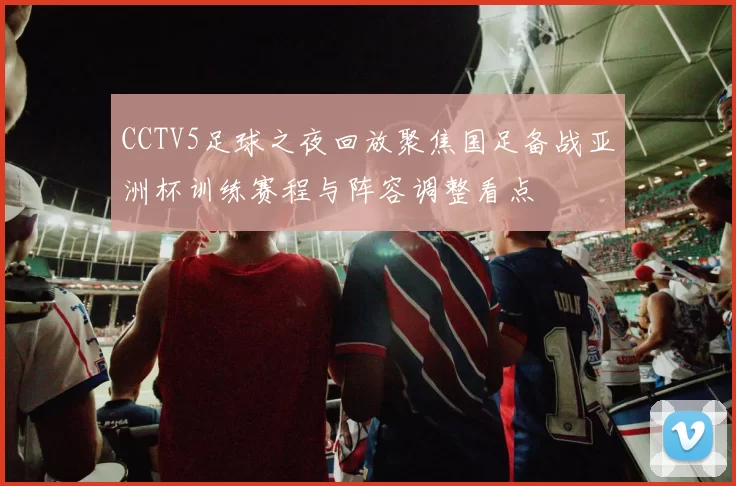 CCTV5足球之夜回放聚焦国足备战亚洲杯训练赛程与阵容调整看点