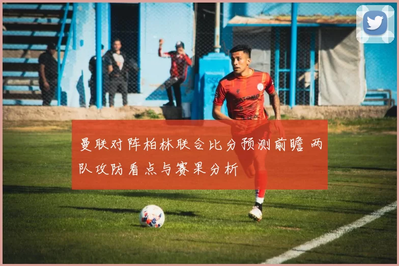 曼联对阵柏林联合比分预测前瞻 两队攻防看点与赛果分析