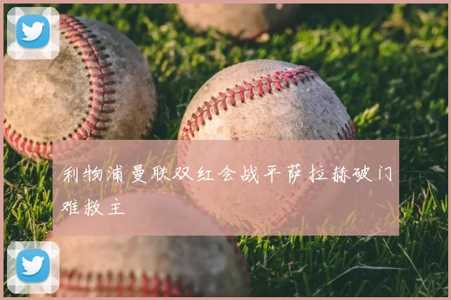 利物浦曼联双红会战平萨拉赫破门难救主