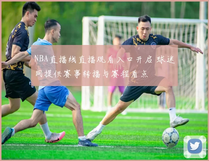 NBA直播线直播观看入口开启 球迷网提供赛事转播与赛程看点