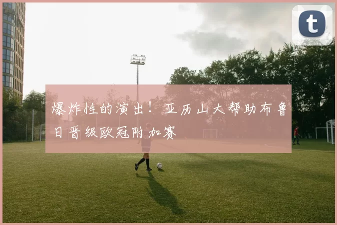 爆炸性的演出！亚历山大帮助布鲁日晋级欧冠附加赛