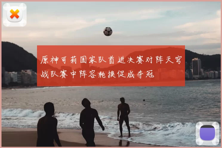 原神可莉国家队首进决赛对阵天穹战队赛中阵容轮换促成夺冠