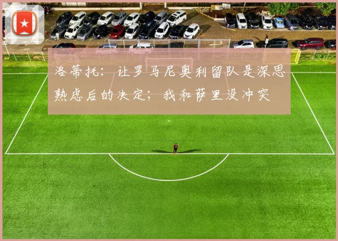 洛蒂托：让罗马尼奥利留队是深思熟虑后的决定；我和萨里没冲突