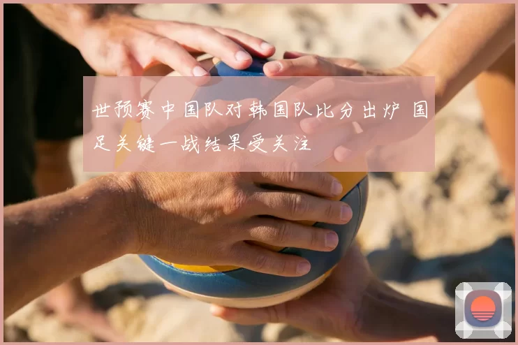 世预赛中国队对韩国队比分出炉 国足关键一战结果受关注