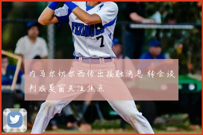 内马尔切尔西传出接触消息 转会谈判成夏窗关注焦点
