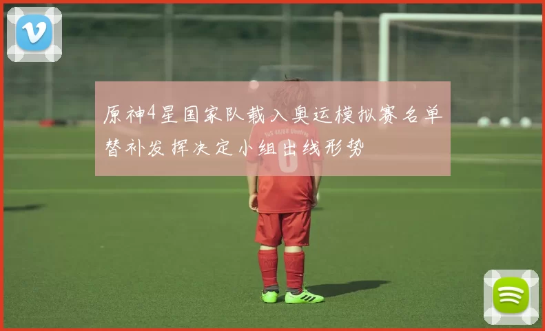 原神4星国家队载入奥运模拟赛名单替补发挥决定小组出线形势