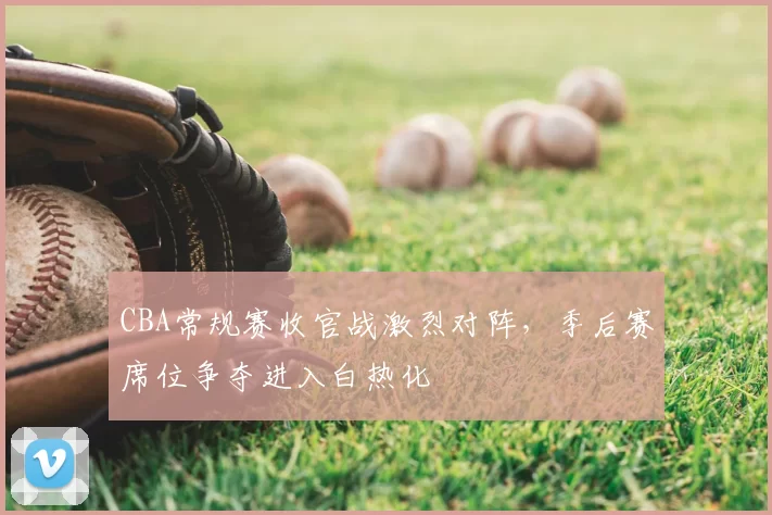 CBA常规赛收官战激烈对阵，季后赛席位争夺进入白热化