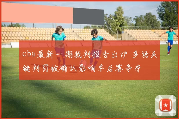 cba最新一期裁判报告出炉 多场关键判罚被确认影响季后赛争夺