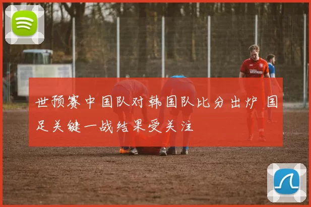 世预赛中国队对韩国队比分出炉 国足关键一战结果受关注