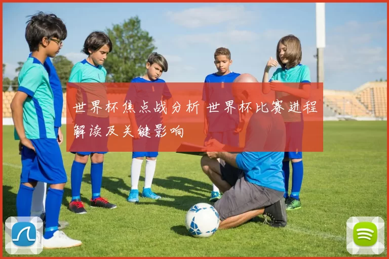 世界杯焦点战分析 世界杯比赛进程解读及关键影响