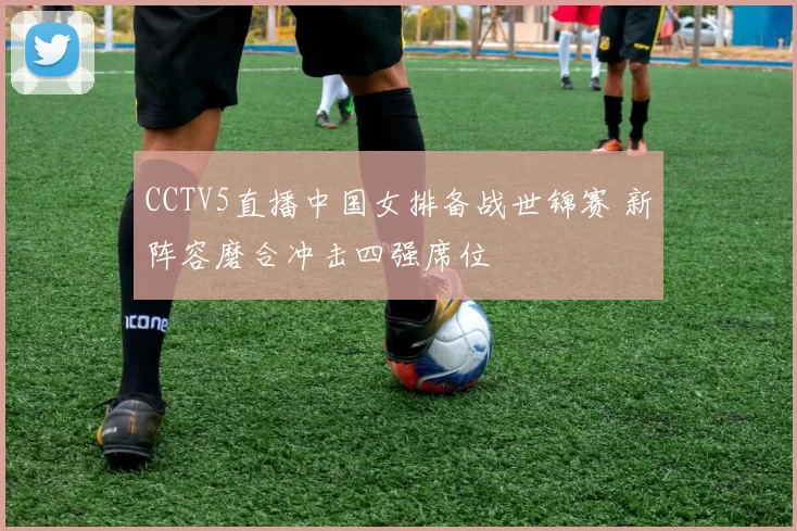 CCTV5直播中国女排备战世锦赛 新阵容磨合冲击四强席位