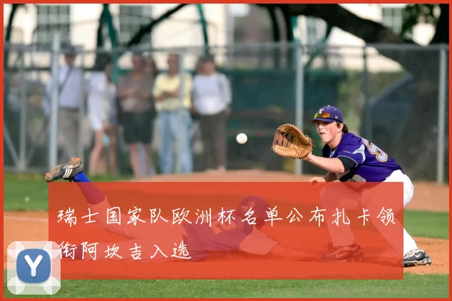 瑞士国家队欧洲杯名单公布扎卡领衔阿坎吉入选
