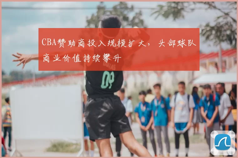 CBA赞助商投入规模扩大，头部球队商业价值持续攀升