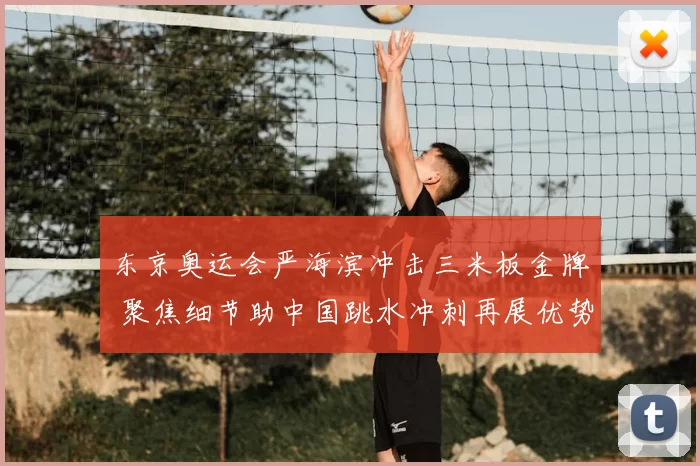 东京奥运会严海滨冲击三米板金牌 聚焦细节助中国跳水冲刺再展优势