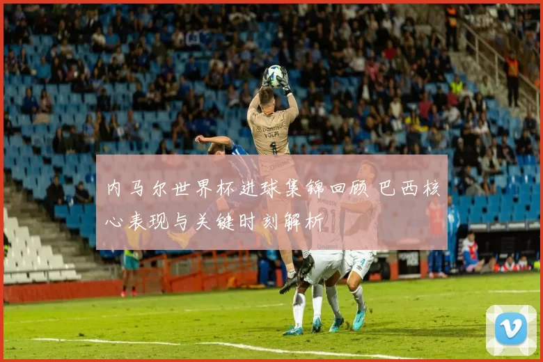内马尔世界杯进球集锦回顾 巴西核心表现与关键时刻解析
