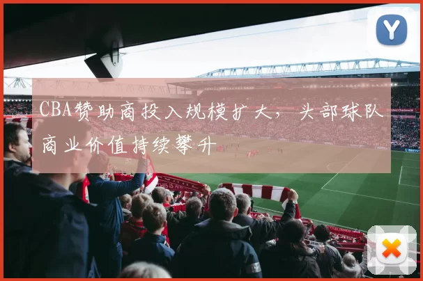 CBA赞助商投入规模扩大，头部球队商业价值持续攀升