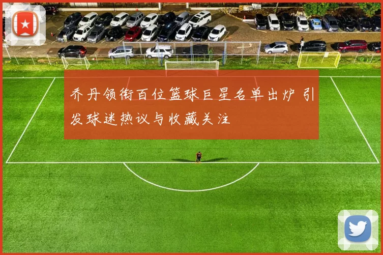 乔丹领衔百位篮球巨星名单出炉 引发球迷热议与收藏关注