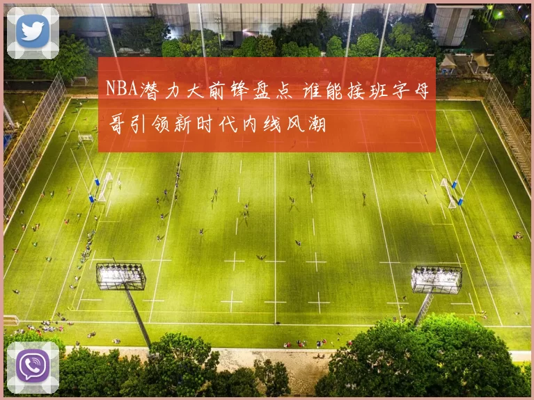 NBA潜力大前锋盘点 谁能接班字母哥引领新时代内线风潮