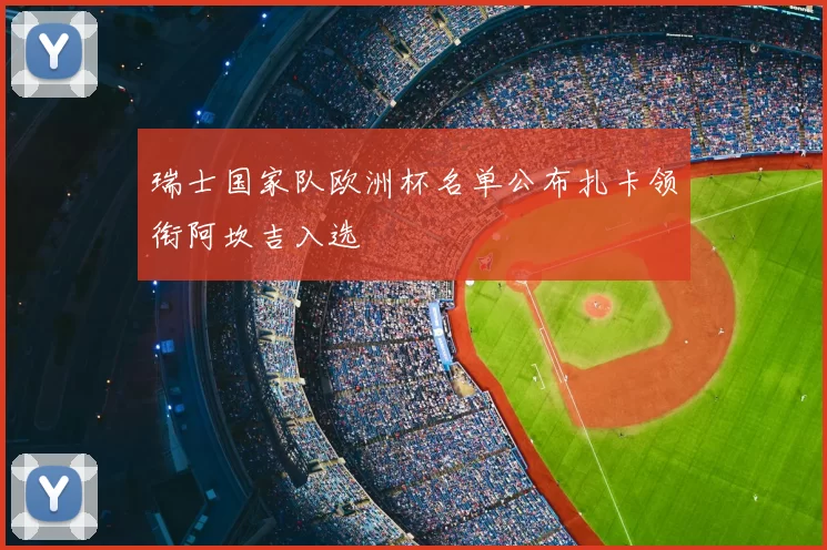 瑞士国家队欧洲杯名单公布扎卡领衔阿坎吉入选
