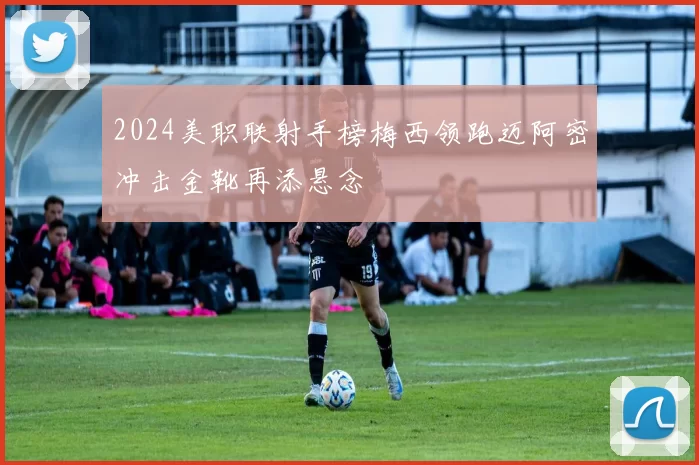 2024美职联射手榜梅西领跑迈阿密冲击金靴再添悬念