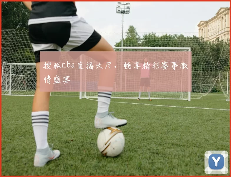 搜狐nba直播大厅，畅享精彩赛事激情盛宴