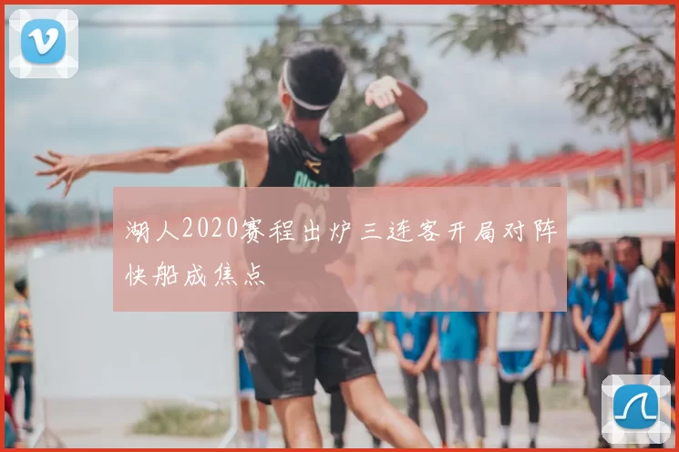 湖人2020赛程出炉三连客开局对阵快船成焦点