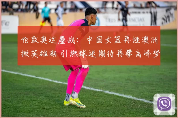 伦敦奥运鏖战：中国女篮再挫澳洲掀英雄潮 引燃球迷期待再攀高峰梦想