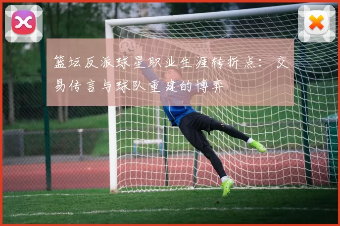 篮坛反派球星职业生涯转折点：交易传言与球队重建的博弈